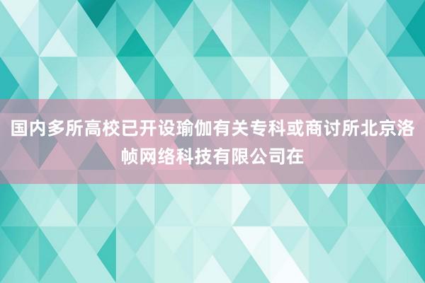 国内多所高校已开设瑜伽有关专科或商讨所北京洛帧网络科技有限公司在