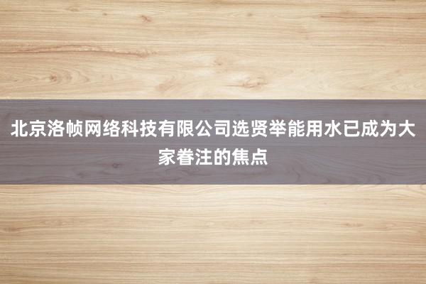 北京洛帧网络科技有限公司选贤举能用水已成为大家眷注的焦点