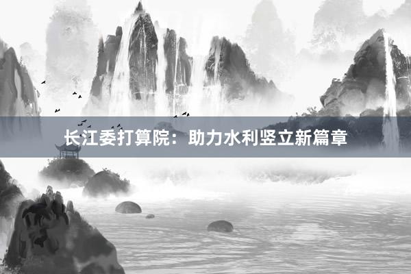 长江委打算院：助力水利竖立新篇章