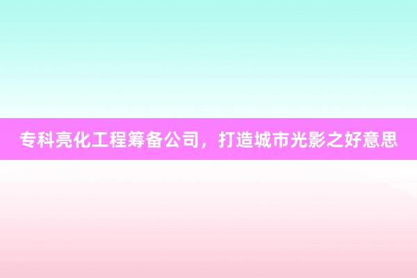 专科亮化工程筹备公司,打造城市光影之好意思